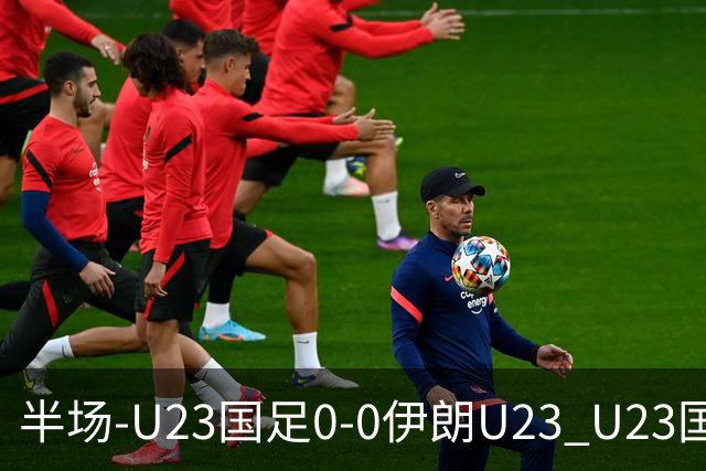 半场-U23国足0-0伊朗U23 U23国足控球率仅三成，3脚打门0射正